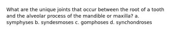 What are the unique joints that occur between the root of a tooth and the alveolar process of the mandible or maxilla? a. symphyses b. syndesmoses c. gomphoses d. synchondroses