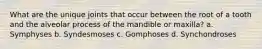 What are the unique joints that occur between the root of a tooth and the alveolar process of the mandible or maxilla? a. Symphyses b. Syndesmoses c. Gomphoses d. Synchondroses