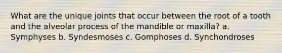 What are the unique joints that occur between the root of a tooth and the alveolar process of the mandible or maxilla? a. Symphyses b. Syndesmoses c. Gomphoses d. Synchondroses