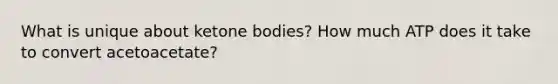 What is unique about ketone bodies? How much ATP does it take to convert acetoacetate?