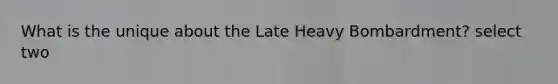 What is the unique about the Late Heavy Bombardment? select two