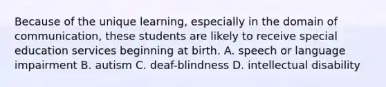 Because of the unique learning, especially in the domain of communication, these students are likely to receive special education services beginning at birth. A. speech or language impairment B. autism C. deaf-blindness D. intellectual disability