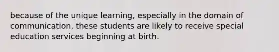 because of the unique learning, especially in the domain of communication, these students are likely to receive special education services beginning at birth.