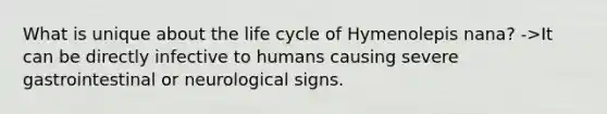 What is unique about the life cycle of Hymenolepis nana? ->It can be directly infective to humans causing severe gastrointestinal or neurological signs.