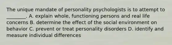 The unique mandate of personality psychologists is to attempt to ________. A. explain whole, functioning persons and real life concerns B. determine the effect of the social environment on behavior C. prevent or treat personality disorders D. identify and measure individual differences