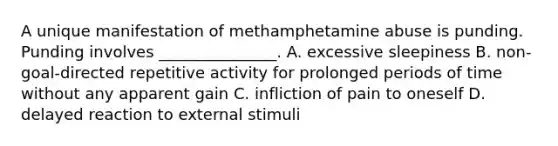 A unique manifestation of methamphetamine abuse is punding. Punding involves _______________. A. excessive sleepiness B. non-goal-directed repetitive activity for prolonged periods of time without any apparent gain C. infliction of pain to oneself D. delayed reaction to external stimuli