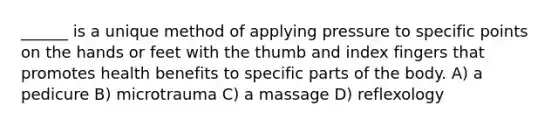 ______ is a unique method of applying pressure to specific points on the hands or feet with the thumb and index fingers that promotes health benefits to specific parts of the body. A) a pedicure B) microtrauma C) a massage D) reflexology