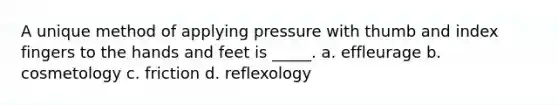 A unique method of applying pressure with thumb and index fingers to the hands and feet is _____. a. effleurage b. cosmetology c. friction d. reflexology