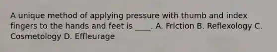 A unique method of applying pressure with thumb and index fingers to the hands and feet is ____. A. Friction B. Reflexology C. Cosmetology D. Effleurage