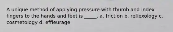 A unique method of applying pressure with thumb and index fingers to the hands and feet is _____. a. friction b. reflexology c. cosmetology d. effleurage