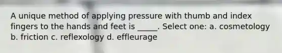 A unique method of applying pressure with thumb and index fingers to the hands and feet is _____. Select one: a. cosmetology b. friction c. reflexology d. effleurage