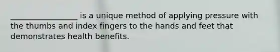 _________________ is a unique method of applying pressure with the thumbs and index fingers to the hands and feet that demonstrates health benefits.