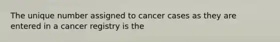 The unique number assigned to cancer cases as they are entered in a cancer registry is the