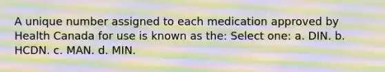 A unique number assigned to each medication approved by Health Canada for use is known as the: Select one: a. DIN. b. HCDN. c. MAN. d. MIN.