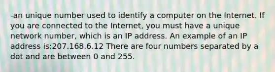 -an unique number used to identify a computer on the Internet. If you are connected to the Internet, you must have a unique network number, which is an IP address. An example of an IP address is:207.168.6.12 There are four numbers separated by a dot and are between 0 and 255.