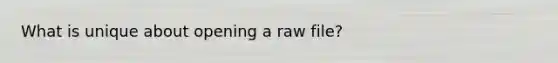 What is unique about opening a raw file?