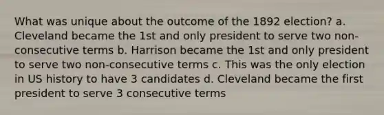 What was unique about the outcome of the 1892 election? a. Cleveland became the 1st and only president to serve two non-consecutive terms b. Harrison became the 1st and only president to serve two non-consecutive terms c. This was the only election in US history to have 3 candidates d. Cleveland became the first president to serve 3 consecutive terms