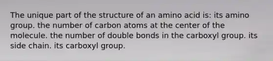 The unique part of the structure of an amino acid is: its amino group. the number of carbon atoms at the center of the molecule. the number of double bonds in the carboxyl group. its side chain. its carboxyl group.