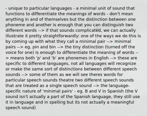 - unique to particular languages - a minimal unit of sound that functions to differentiate the meanings of words - don't mean anything in and of themselves but the distinction between one phoneme and another is enough that you can distinguish two different words --> if that sounds complicated, we can actually illustrate it pretty straightforwardly: one of the ways we do this is by coming up with what they call a minimal pair --> minimal pairs --> eg. pin and bin --> the tiny distinction (turned off the voice for one) is enough to differentiate the meaning of words --> means both 'p' and 'b' are phonemes in English --> these are specific to different languages, not all languages will recognize or make the same sort of distinctions between different speech sounds --> some of them as we will see theres words for particular speech sounds theatre two different speech sounds that are treated as a single speech sound --> the language-specific nature of 'minimal pairs' - eg. B and V in Spanish (the V sound isn't actually a part of the Spanish language, they still use it in language and in spelling but its not actually a meaningful speech sound)