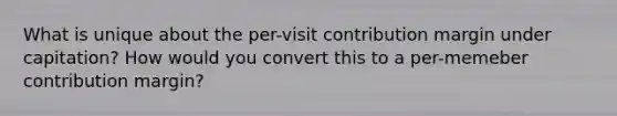 What is unique about the per-visit contribution margin under capitation? How would you convert this to a per-memeber contribution margin?