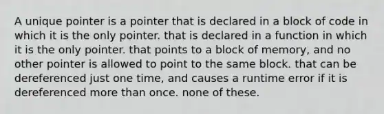 A unique pointer is a pointer that is declared in a block of code in which it is the only pointer. that is declared in a function in which it is the only pointer. that points to a block of memory, and no other pointer is allowed to point to the same block. that can be dereferenced just one time, and causes a runtime error if it is dereferenced more than once. none of these.