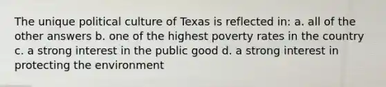 The unique political culture of Texas is reflected in: a. all of the other answers b. one of the highest poverty rates in the country c. a strong interest in the public good d. a strong interest in protecting the environment