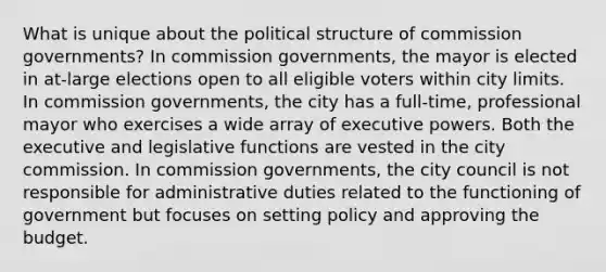 What is unique about the political structure of commission governments? In commission governments, the mayor is elected in at-large elections open to all eligible voters within city limits. In commission governments, the city has a full-time, professional mayor who exercises a wide array of executive powers. Both the executive and legislative functions are vested in the city commission. In commission governments, the city council is not responsible for administrative duties related to the functioning of government but focuses on setting policy and approving the budget.