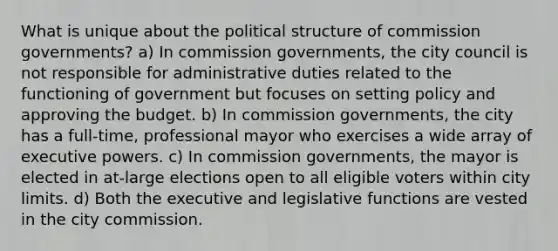 What is unique about the political structure of commission governments? a) In commission governments, the city council is not responsible for administrative duties related to the functioning of government but focuses on setting policy and approving the budget. b) In commission governments, the city has a full-time, professional mayor who exercises a wide array of executive powers. c) In commission governments, the mayor is elected in at-large elections open to all eligible voters within city limits. d) Both the executive and legislative functions are vested in the city commission.