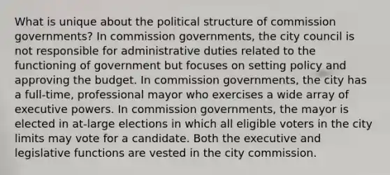 What is unique about the political structure of commission governments? In commission governments, the city council is not responsible for administrative duties related to the functioning of government but focuses on setting policy and approving the budget. In commission governments, the city has a full-time, professional mayor who exercises a wide array of executive powers. In commission governments, the mayor is elected in at-large elections in which all eligible voters in the city limits may vote for a candidate. Both the executive and legislative functions are vested in the city commission.