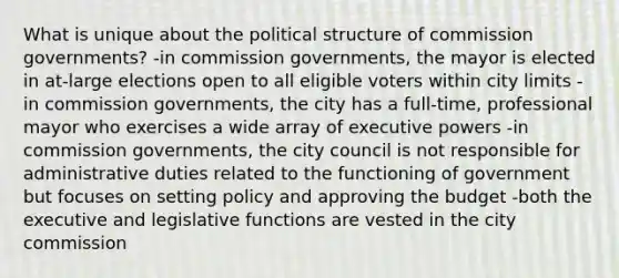 What is unique about the political structure of commission governments? -in commission governments, the mayor is elected in at-large elections open to all eligible voters within city limits -in commission governments, the city has a full-time, professional mayor who exercises a wide array of executive powers -in commission governments, the city council is not responsible for administrative duties related to the functioning of government but focuses on setting policy and approving the budget -both the executive and legislative functions are vested in the city commission