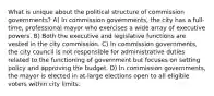 What is unique about the political structure of commission governments? A) In commission governments, the city has a full-time, professional mayor who exercises a wide array of executive powers. B) Both the executive and legislative functions are vested in the city commission. C) In commission governments, the city council is not responsible for administrative duties related to the functioning of government but focuses on setting policy and approving the budget. D) In commission governments, the mayor is elected in at-large elections open to all eligible voters within city limits.