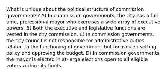 What is unique about the political structure of commission governments? A) In commission governments, the city has a full-time, professional mayor who exercises a wide array of executive powers. B) Both the executive and legislative functions are vested in the city commission. C) In commission governments, the city council is not responsible for administrative duties related to the functioning of government but focuses on setting policy and approving the budget. D) In commission governments, the mayor is elected in at-large elections open to all eligible voters within city limits.