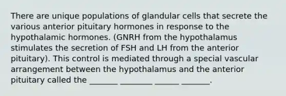 There are unique populations of glandular cells that secrete the various anterior pituitary hormones in response to the hypothalamic hormones. (GNRH from the hypothalamus stimulates the secretion of FSH and LH from the anterior pituitary). This control is mediated through a special vascular arrangement between the hypothalamus and the anterior pituitary called the _______ ________ ______ _______.