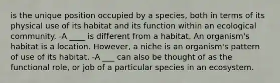 is the unique position occupied by a species, both in terms of its physical use of its habitat and its function within an ecological community. -A ____ is different from a habitat. An organism's habitat is a location. However, a niche is an organism's pattern of use of its habitat. -A ___ can also be thought of as the functional role, or job of a particular species in an ecosystem.