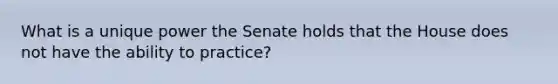 What is a unique power the Senate holds that the House does not have the ability to practice?