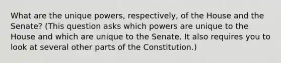 What are the unique powers, respectively, of the House and the Senate? (This question asks which powers are unique to the House and which are unique to the Senate. It also requires you to look at several other parts of the Constitution.)