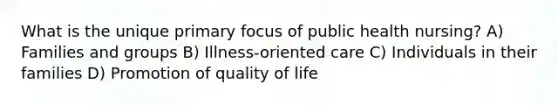 What is the unique primary focus of public health nursing? A) Families and groups B) Illness-oriented care C) Individuals in their families D) Promotion of quality of life