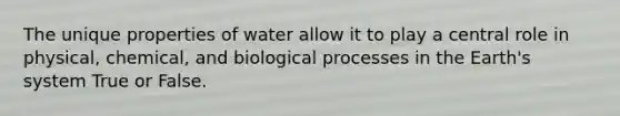 The unique properties of water allow it to play a central role in physical, chemical, and biological processes in the Earth's system True or False.