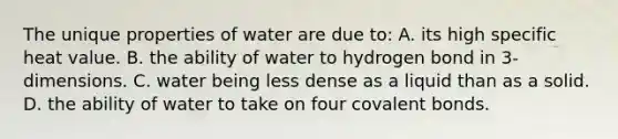 The unique properties of water are due to: A. its high specific heat value. B. the ability of water to hydrogen bond in 3-dimensions. C. water being less dense as a liquid than as a solid. D. the ability of water to take on four covalent bonds.