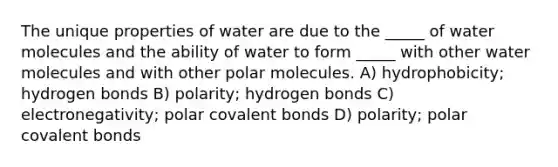 The unique properties of water are due to the _____ of water molecules and the ability of water to form _____ with other water molecules and with other polar molecules. A) hydrophobicity; hydrogen bonds B) polarity; hydrogen bonds C) electronegativity; polar covalent bonds D) polarity; polar covalent bonds