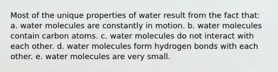 Most of the unique properties of water result from the fact that: a. water molecules are constantly in motion. b. water molecules contain carbon atoms. c. water molecules do not interact with each other. d. water molecules form hydrogen bonds with each other. e. water molecules are very small.