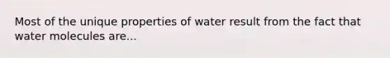 Most of the unique properties of water result from the fact that water molecules are...