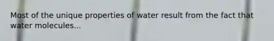 Most of the unique properties of water result from the fact that water molecules...