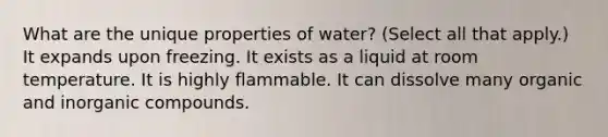 What are the unique properties of water? (Select all that apply.) It expands upon freezing. It exists as a liquid at room temperature. It is highly flammable. It can dissolve many organic and inorganic compounds.