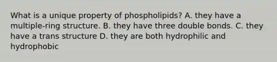 What is a unique property of phospholipids? A. they have a multiple-ring structure. B. they have three double bonds. C. they have a trans structure D. they are both hydrophilic and hydrophobic