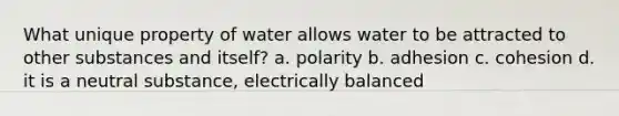 What unique property of water allows water to be attracted to other substances and itself? a. polarity b. adhesion c. cohesion d. it is a neutral substance, electrically balanced