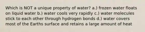 Which is NOT a unique property of water? a.) frozen water floats on liquid water b.) water cools very rapidly c.) water molecules stick to each other through hydrogen bonds d.) water covers most of the Earths surface and retains a large amount of heat