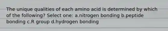 The unique qualities of each amino acid is determined by which of the following? Select one: a.nitrogen bonding b.peptide bonding c.R group d.hydrogen bonding