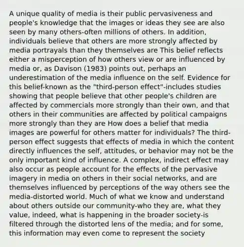 A unique quality of media is their public pervasiveness and people's knowledge that the images or ideas they see are also seen by many others-often millions of others. In addition, individuals believe that others are more strongly affected by media portrayals than they themselves are This belief reflects either a misperception of how others view or are influenced by media or, as Davison (1983) points out, perhaps an underestimation of the media influence on the self. Evidence for this belief-known as the "third-person effect"-includes studies showing that people believe that other people's children are affected by commercials more strongly than their own, and that others in their communities are affected by political campaigns more strongly than they are How does a belief that media images are powerful for others matter for individuals? The third-person effect suggests that effects of media in which the content directly influences the self, attitudes, or behavior may not be the only important kind of influence. A complex, indirect effect may also occur as people account for the effects of the pervasive imagery in media on others in their social networks, and are themselves influenced by perceptions of the way others see the media-distorted world. Much of what we know and understand about others outside our community-who they are, what they value, indeed, what is happening in the broader society-is filtered through the distorted lens of the media; and for some, this information may even come to represent the society