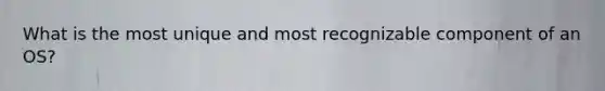 What is the most unique and most recognizable component of an OS?